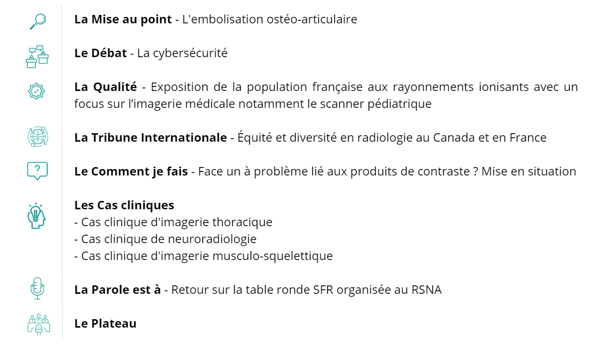 La Mise au point - L'embolisation ostéo-articulaire Le Débat - La cybersécurité La Qualité - Exposition de la population française aux rayonnements ionisants avec un focus sur l’imagerie médicale notamment le scanner pédiatrique La Tribune Internationale - Équité et diversité en radiologie au Canada et en France Le Comment je fais - Face un à problème lié aux produits de contraste ? Mise en situation Les Cas cliniques - Cas clinique d'imagerie thoracique - Cas clinique de neuroradiologie - Cas cl